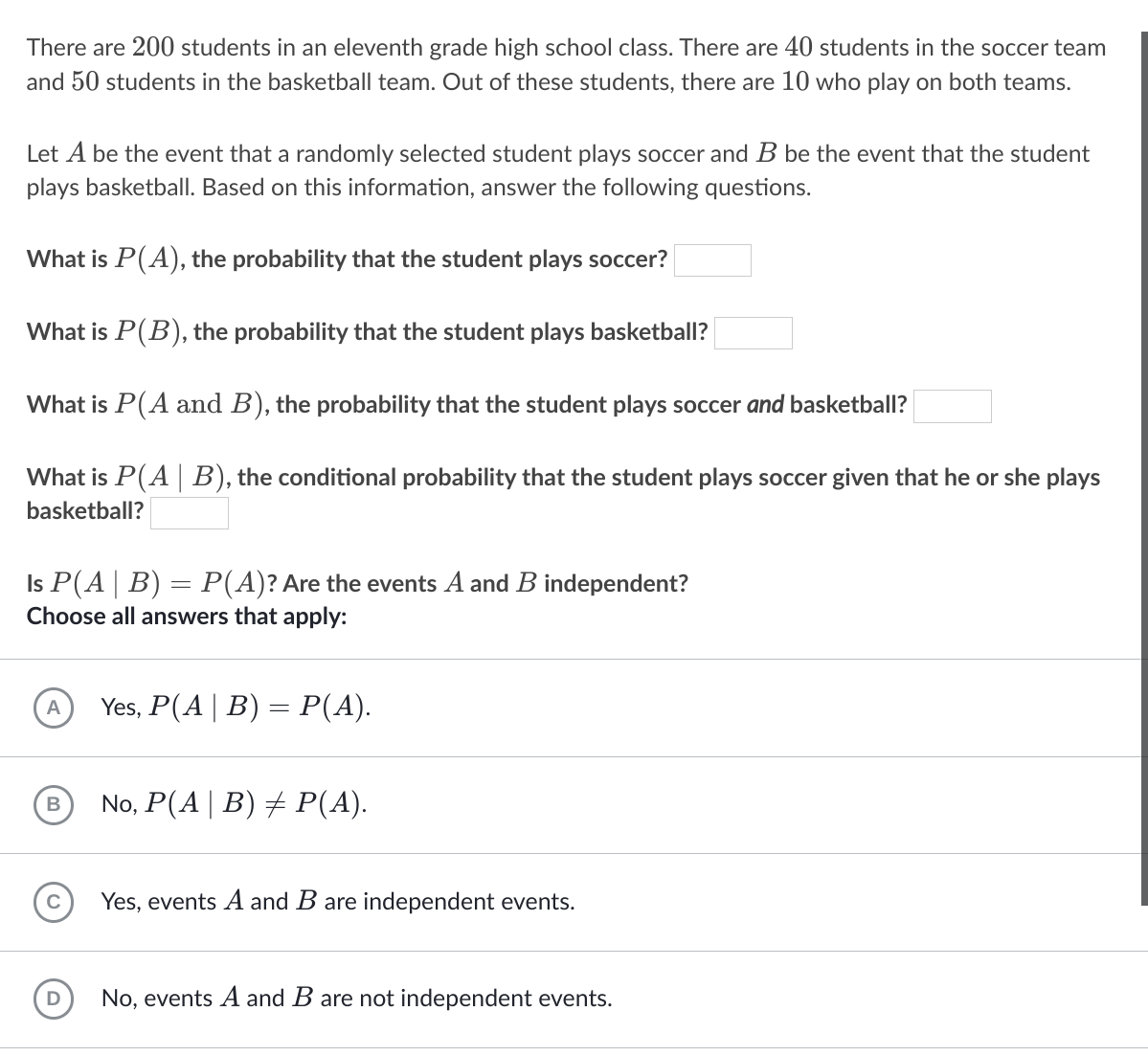 There are 200 students in an eleventh grade high school class. There are 40 students in the soccer team
and 50 students in the basketball team. Out of these students, there are 10 who play on both teams.
Let A be the event that a randomly selected student plays soccer and B be the event that the student
plays basketball. Based on this information, answer the following questions.
What is P(A), the probability that the student plays soccer?
What is P(B), the probability that the student plays basketball?
What is P(A and B), the probability that the student plays soccer and basketball?
What is P(A B), the conditional probability that the student plays soccer given that he or she plays
basketball?
Is P(A| B) = P(A)? Are the events A and B independent?
Choose all answers that apply:
Yes, P(A|B) = P(A).
A
No, P(A| B) + P(A).
C
Yes, events A and B are independent events.
D
No, events A and B are not independent events.
