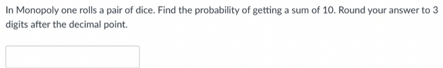 In Monopoly one rolls a pair of dice. Find the probability of getting a sum of 10. Round your answer to 3
digits after the decimal point.
