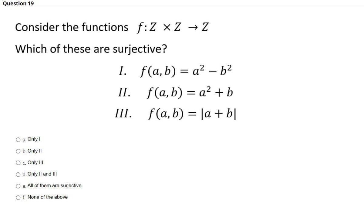 Question 19
Consider the functions f:Z ×Z → Z
Which of these are surjective?
I. f(a,b) = a² – b²
II.
f(a,b) = a² + b
III.
f (а, b) 3D \a + bl
O a. Only I
O b. Only II
O c. Only III
O d. Only Il and III
O e. All of them are surjective
O f. None of the above
