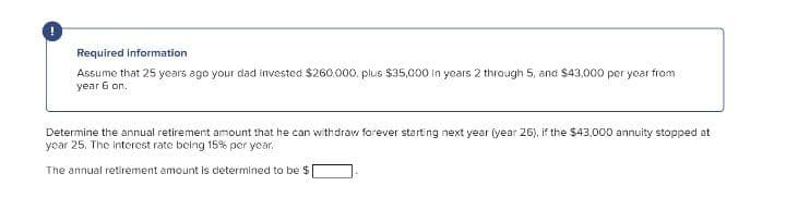 Required information
Assume that 25 years ago your dad invested $260,000, plus $35,000 In years 2 through 5, and $43,000 per year from
уear 6 on.
Determine the annual retirement amount that he can withdraw forever starting next year (year 26), if the $43.000 annuity stopped at
ycar 25. The interest rate being 15% per year,
The annual retirement amount is determined to be $
