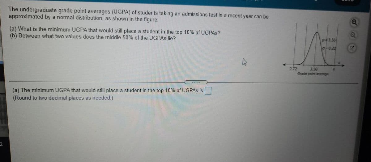 The undergraduate grade point averages (UGPA) of students taking an admissions test in a recent year can be
approximated by a normal distribution, as shown in the figure.
(a) What is the minimum UGPA that would still place a student in the top 10% of UGPAS?
(b) Between what two values does the middle 50% of the UGPAS lie?
u=3.36
G=0.22
2.72
Grade point average
3.36
....
(a) The minimum UGPA that would still place a student in the top 10% of UGPAS is
(Round to two decimal places as needed)
