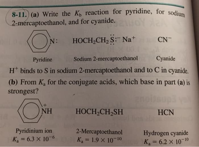 8-11. (a) Write the K, reaction for pyridine, for sodium
2-mercaptoethanol, and for cyanide.
HOCH,CH, S: Na+
CN-
N:
Pyridine
Sodium 2-mercaptoethanol
Cyanide
H* binds to S in sodium 2-mercaptoethanol and to C in cyanide.
(b) From K, for the conjugate acids, which base in part (a) is
strongest?
NH
HOCH,CH2SH
HCN
Pyridinium ion
2-Mercaptoethanol
Ka = 1.9 X 10-10
Hydrogen cyanide
Ka = 6.2 x 10-10
K = 6.3 X 10-6
%3D
