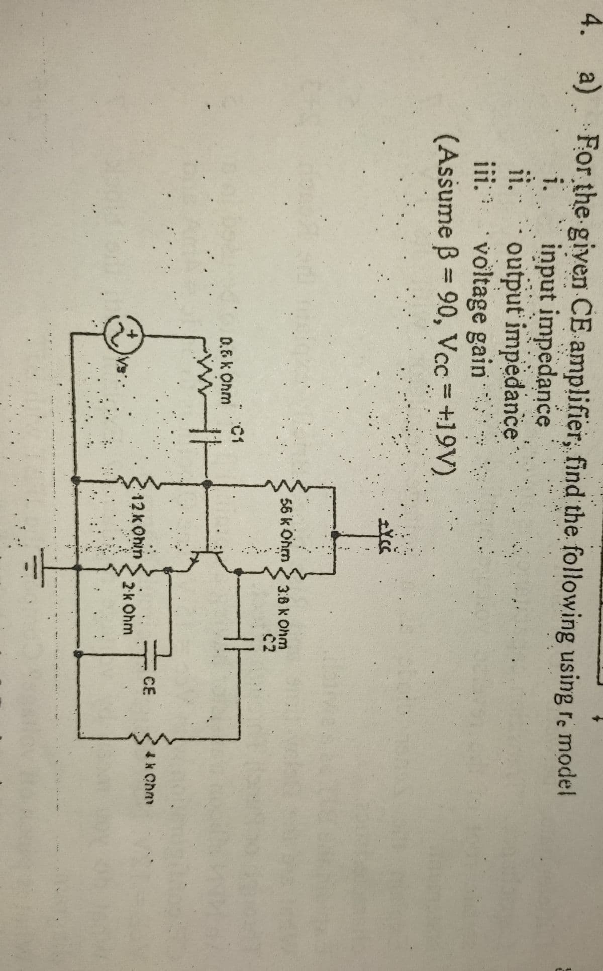 4. a) For the given CE amplifier, find the following using re model
input impedance
ii. output impedance
iii voltage gain
(Assume B 90, Vcc =+19V)
i.
%3D
|3|
56 k Ohm
3.6 k Ohm
C2
:C1
0.6 k Ohm
CE
4k Chm
12kOhin
S
2k Ohm
