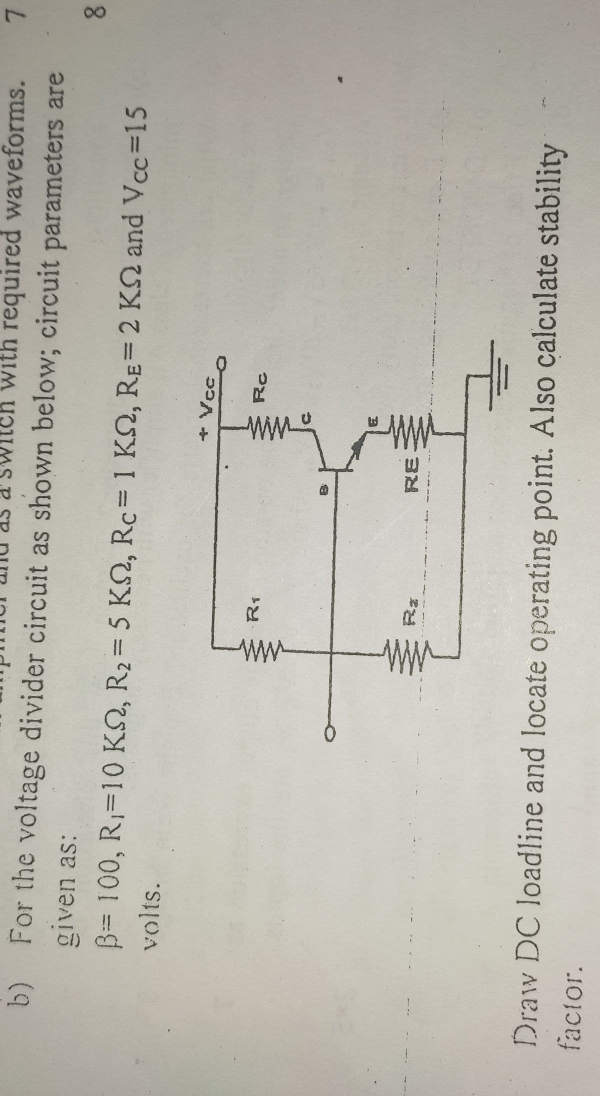 ww
ww
Switch with required waveforms.
7.
b) For the voltage divider circuit as shown below; circuit parameters are
given as:
8.
B3D100, R,=10 KN, R2= 5 K, Rc= 1 KQ, RE=2 KN and Vcc=15
volts.
+ Vcc
R1
RE
Draw DC loadline and locate operating point. Also calculate stability
factor.
