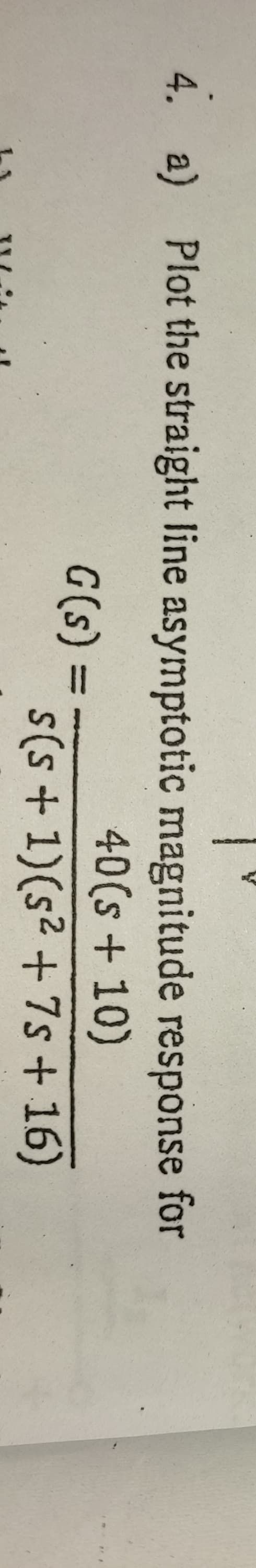 4. a) Plot the straight line asymptotic magnitude response for
40(s+10)
G(s):
%3D
s(s + 1)(s² +7s + 16)
