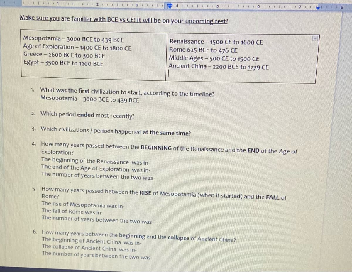 Make sure you are familiar with BCE vs CE! It will be on your upcoming test!
Mesopotamia- 3000 BCE to 439 BCE
Age of Exploration - 1400 CE to 1800 CE
Greece - 2600 BCE to 300 BCE
Renaissance-1500 CE to 1600 CE
Rome 625 BCE to 476 CE
Middle Ages -500 CE to 1500 CE
Ancient China - 2200 BCE to 1279 CE
Egypt - 3500 BCE to 1200 BCE
1. What was the first civilization to start, according to the timeline?
Mesopotamia -3000 BCE to 439 BCE
2. Which period ended most recently?
3. Which civilizations/periods happened at the same time?
4. How many years passed between the BEGINNING of the Renaissance and the END of the Age of
Exploration?
The beginning of the Renaissance was in-
The end of the Age of Exploration was in-
The number of years between the two was-
5. How many years passed between the RISE of Mesopotamia (when it started) and the FALL of
Rome?
The rise of Mesopotamia was in-
The fall of Rome was in-
The number of years between the two was-
6. How many years between the beginning and the collapse of Ancient China?
The beginning of Ancient China was in-
The collapse of Ancient China was in-
The number of years between the two was-
