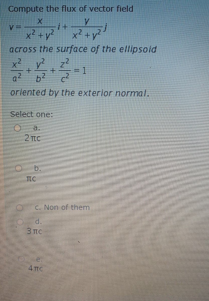 Compute the flux of vector field
x² +y²
x² +y?
across the surface of the ellipsoid
x² y?
=1
oriented by the exterior normal.
Select one:
a.
2 TC
b.
TTC
C. Non of them
d.
e.
4 TC
