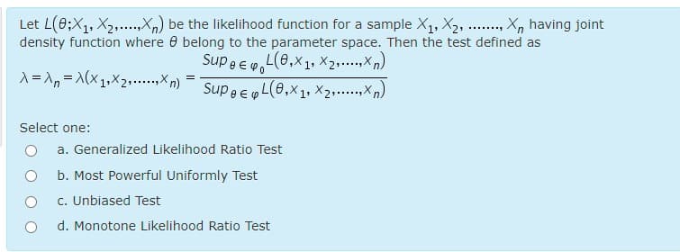 Let L(e;X1, X2,.,Xn) be the likelihood function for a sample X1, X2, ..., X, having joint
density function where 6 belong to the parameter space. Then the test defined as
Sup e E v,L(0,x1, X2.., n)
Sup e e yL(8,X1, x2,.., n)
Select one:
a. Generalized Likelihood Ratio Test
b. Most Powerful Uniformly Test
c. Unbiased Test
d. Monotone Likelihood Ratio Test
