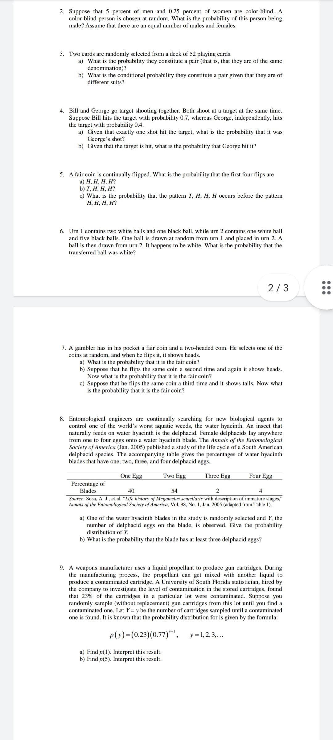 2. Suppose that 5 percent of men and 0.25 percent of women are color-blind. A
color-blind person is chosen at random. What is the probability of this person being
male? Assume that there are an equal number of males and females.
3. Two cards are randomly selected from a deck of 52 playing cards.
a) What is the probability they constitute a pair (that is, that they are of the same
denomination)?
b) What is the conditional probability they constitute a pair given that they are of
different suits?
4. Bill and George go target shooting together. Both shoot at a target at the same time.
Suppose Bill hits the target with probability 0.7, whereas George, independently, hits
the target with probability 0.4.
a) Given that exactly one shot hit the target, what is the probability that it was
George's shot?
b) Given that the target is hit, what is the probability that George hit it?
5. A fair coin is continually flipped. What is the probability that the first four flips are
а) Н, Н, Н, Н?
b) T, Н, Н, Н?
c) What is the probability that the pattern T, H, H, H occurs before the pattern
Н, Н, Н, Н?
6. Urn 1 contains two white balls and one black ball, while urn 2 contains one white ball
and five black balls. One ball is drawn at random from urn 1 and placed in urn 2. A
ball is then drawn from urn 2. It happens to be white. What is the probability that the
transferred ball was white?
2/3
7. A gambler has in his pocket a fair coin and a two-headed coin. He selects one of the
coins at random, and when he flips it, it shows heads.
a) What is the probability that it is the fair coin?
b) Suppose that he flips the same coin a second time and again it shows heads.
Now what is the probability that it is the fair coin?
c) Suppose that he flips the same coin a third time and it shows tails. Now what
is the probability that it is the fair coin?
8. Entomological engineers are continually searching for new biological agents to
control one of the world's worst aquatic weeds, the water hyacinth. An insect that
naturally feeds on water hyacinth is the delphacid. Female delphacids lay anywhere
from one to four eggs onto a water hyacinth blade. The Annals of the Entomological
Society of America (Jan. 2005) published a study of the life cycle of a South American
delphacid species. The accompanying table gives the percentages of water hyacinth
blades that have one, two, three, and four delphacid eggs.
One Egg
Two Egg
Three Egg
Four Egg
Percentage of
Blades
40
54
4
Source: Sosa, A. J., et al. “Life history of Megamelus scutellaris with description of immature stages,"
Annals of the Entomological Society of America, Vol. 98, No. 1, Jan. 2005 (adapted from Table 1).
a) One of the water hyacinth blades in the study is randomly selected and Y, the
number of delphacid eggs on the blade, is observed. Give the probability
distribution of Y.
b) What is the probability that the blade has at least three delphacid eggs?
9. A weapons manufacturer uses a liquid propellant to produce gun cartridges. During
the manufacturing process, the propellant can get mixed with another liquid to
produce a contaminated cartridge. A University of South Florida statistician, hired by
the company to investigate the level of contamination in the stored cartridges, found
that 23% of the cartridges in a particular lot were contaminated. Suppose you
randomly sample (without replacement) gun cartridges from this lot until you find a
contaminated one. Let Y= y be the number of cartridges sampled until a contaminated
one is found. It is known that the probability distribution for is given by the formula:
p(y)=(0.23)(0.77)",
y = 1,2,3,...
a) Find p(1). Interpret this result.
b) Find p(5). Interpret this result.
