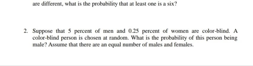 are different, what is the probability that at least one is a six?
2. Suppose that 5 percent of men and 0.25 percent of women are color-blind. A
color-blind person is chosen at random. What is the probability of this person being
male? Assume that there are an equal number of males and females.
