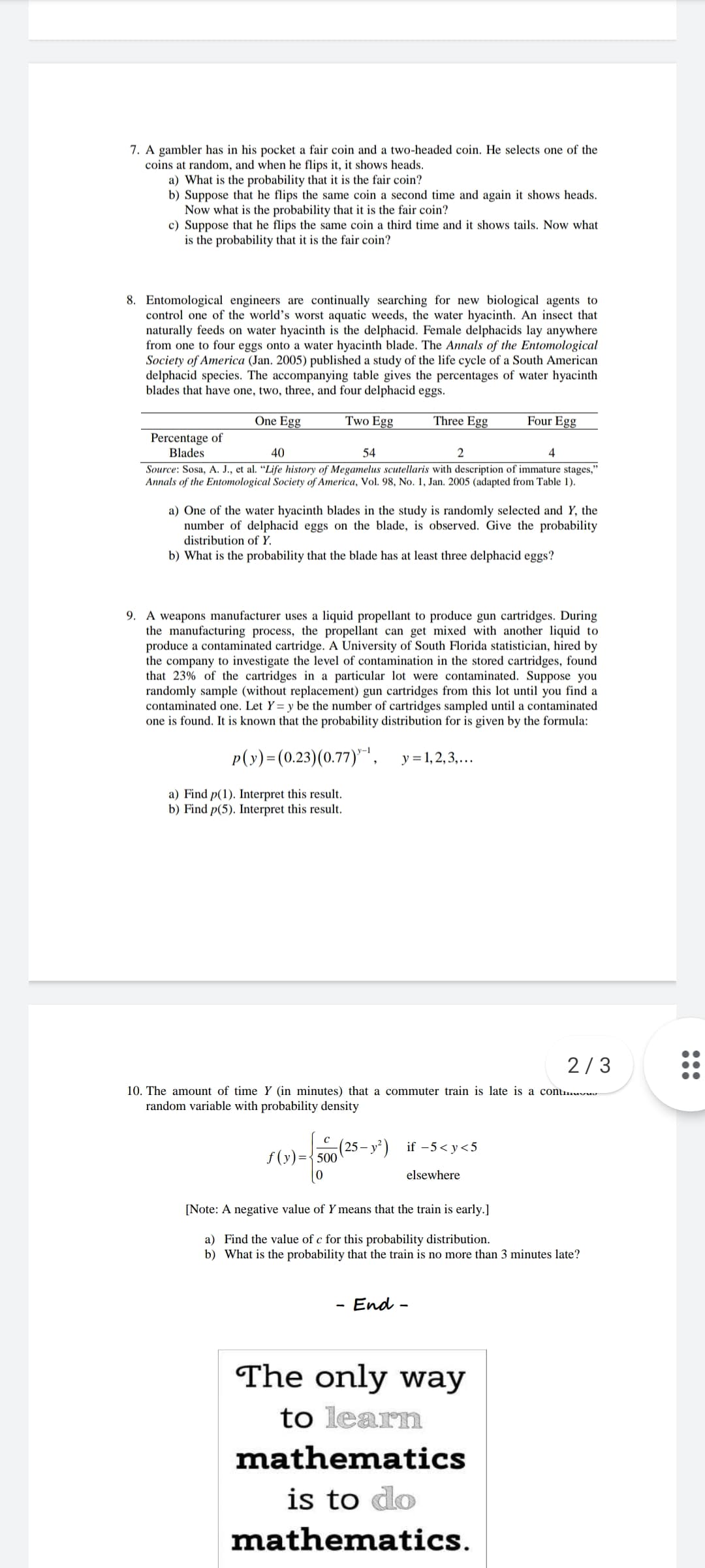 7. A gambler has in his pocket a fair coin and a two-headed coin. He selects one of the
coins at random, and when he flips it, it shows heads.
a) What is the probability that it is the fair coin?
b) Suppose that he flips the same coin a second time and again it shows heads.
Now what is the probability that it is the fair coin?
c) Suppose that he flips the same coin a third time and it shows tails. Now what
is the probability that it is the fair coin?
8. Entomological engineers are continually searching for new biological agents to
control one of the world's worst aquatic weeds, the water hyacinth. An insect that
naturally feeds on water hyacinth is the delphacid. Female delphacids lay anywhere
from one to four eggs onto a water hyacinth blade. The Annals of the Entomological
Society of America (Jan. 2005) published a study of the life cycle of a South American
delphacid species. The accompanying table gives the percentages of water hyacinth
blades that have one, two, three, and four delphacid eggs.
One Egg
Two Egg
Three Egg
Four Egg
Percentage of
Blades
40
54
4
Source: Sosa, A. J., et al. “Life history of Megamelus scutellaris with description of immature stages,"
Annals of the Entomological Society of America, Vol. 98, No. 1, Jan. 2005 (adapted from Table 1).
a) One of the water hyacinth blades in the study is randomly selected and Y, the
number of delphacid eggs on the blade, is observed. Give the probability
distribution of Y.
b) What is the probability that the blade has at least three delphacid eggs?
9. A weapons manufacturer uses a liquid propellant to produce gun cartridges. During
the manufacturing process, the propellant can get mixed with another liquid to
produce a contaminated cartridge. A University of South Florida statistician, hired by
the company to investigate the level of contamination in the stored cartridges, found
that 23% of the cartridges in a particular lot were contaminated. Suppose you
randomly sample (without replacement) gun cartridges from this lot until you find a
contaminated one. Let Y= y be the number of cartridges sampled until a contaminated
one is found. It is known that the probability distribution for is given by the formula:
p(y)=(0.23)(0.77)"",
y = 1, 2, 3,...
a) Find p(1). Interpret this result.
b) Find p(5). Interpret this result.
2/3
10. The amount of time Y (in minutes) that a commuter train is late is a conumuvuv
random variable with probability density
(25 – y) if -5<y<5
f (y)={500'
elsewhere
[Note: A negative value of Y means that the train is early.]
a) Find the value of c for this probability distribution.
b) What is the probability that the train is no more than 3 minutes late?
End -
The only way
to learn
mathematics
is to do
mathematics.

