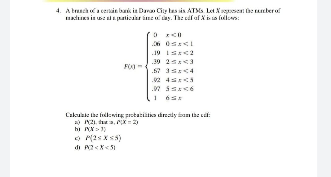 4. A branch of a certain bank in Davao City has six ATMS. Let X represent the number of
machines in use at a particular time of day. The cdf of X is as follows:
x<0
.06 0sx<1
.19 1sx<2
.39 2<x<3
F(x) =
.67 3 sx< 4
.92 4 <x< 5
.97 5sx< 6
1
Calculate the following probabilities directly from the cdf:
a) P(2), that is, P(X = 2)
b) P(X> 3)
c) P(2sX 55)
d) P(2 <X < 5)
