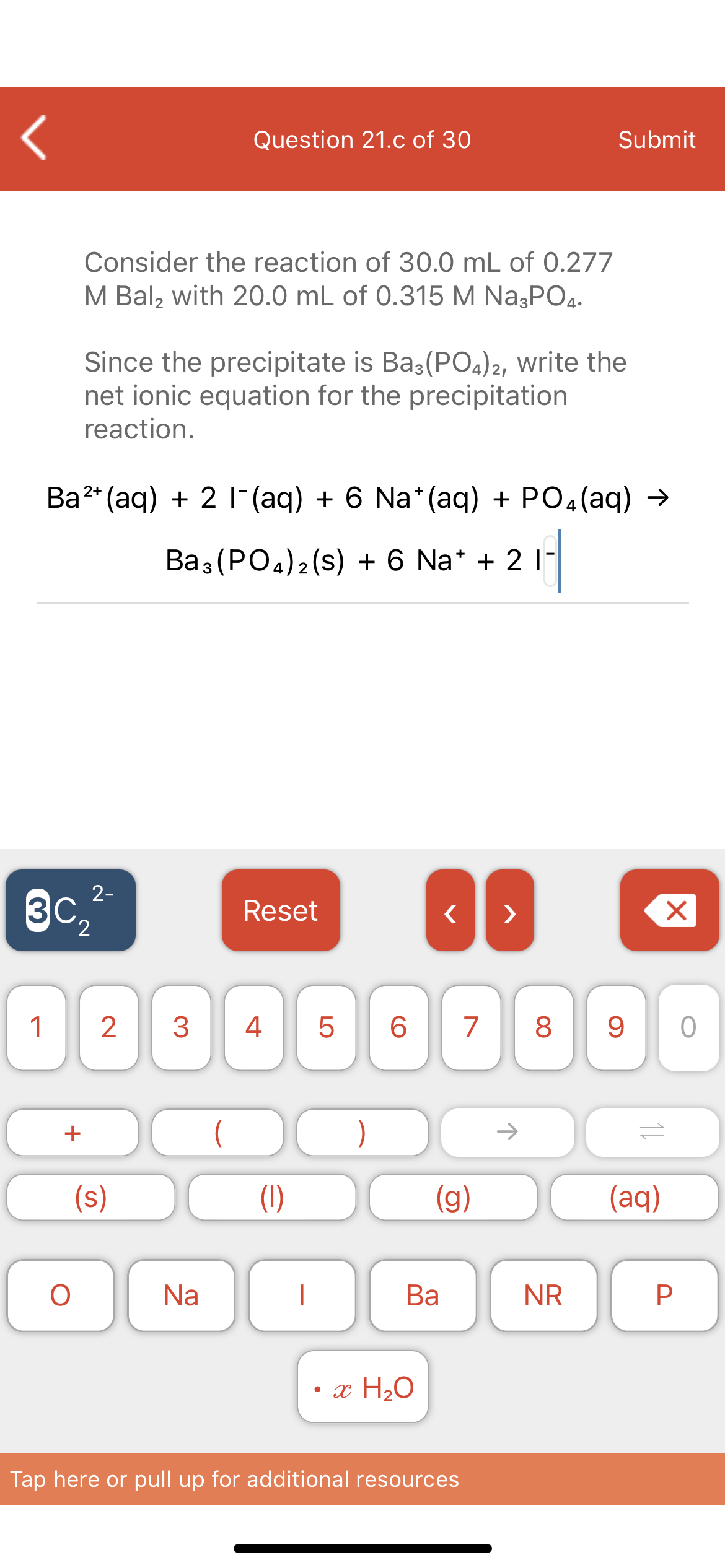 Question 21.c of 30
Submit
Consider the reaction of 30.0 mL of 0.277
M Bal, with 20.0 mL of 0.315 M Na3PO4.
Since the precipitate is Ba3(PO4)2, write the
net ionic equation for the precipitation
reaction.
Ba2* (aq) + 2 |-(aq) + 6 Na*(aq) + PO4(aq) →
Вaз (РОa)2(s) +6 Na* + 2
3
3C2
2-
Reset
>
1
2
3
4
6
7
9
(s)
(1)
(g)
(aq)
Na
Ва
NR
• x H2O
Tap here or pull up for additional resources
00
LO
+
