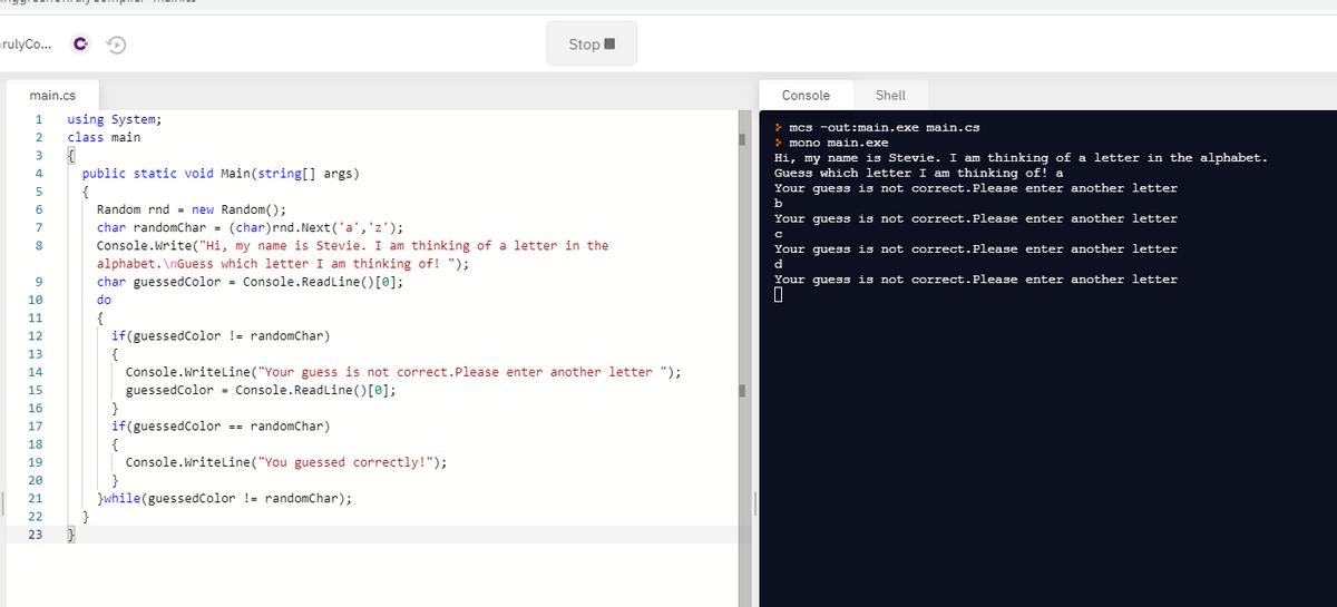 arulyCo..
StopI
main.cs
Console
Shell
1
using System;
> mcs -out:main.exe main.cs
2.
class main
> mono main.exe
Hi, my name is Stevie. I am thinking of a letter in the alphabet.
public static void Main(string[] args)
{
Random rnd = new Random();
char randomChar - (char)rnd. Next ('a','z');
4
Guess which letter I am thinking of! a
Your guess is not correct.Please enter another letter
b
6
Your guess is not correct.Please enter another letter
7
8.
Console.Write("Hi, my name is Stevie. I am thinking of a letter in the
Your guess is not correct.Please enter another letter
d
alphabet. \nGuess which letter I am thinking of! ");
char guessedColor = Console. ReadLine () [0];
Your guess is not correct.Please enter another letter
10
do
{
if(guessedColor != randomChar)
{
Console.Writeline ("Your guess is not correct.Please enter another letter ");
11
12
13
14
guessedColor = Console.Readline()[0];
}
if(guessedColor == randomChar)
{
Console.Writeline("You guessed correctly!");
}
}while(guessedcolor != randomChar);
}
15
16
17
18
19
20
21
22
23
