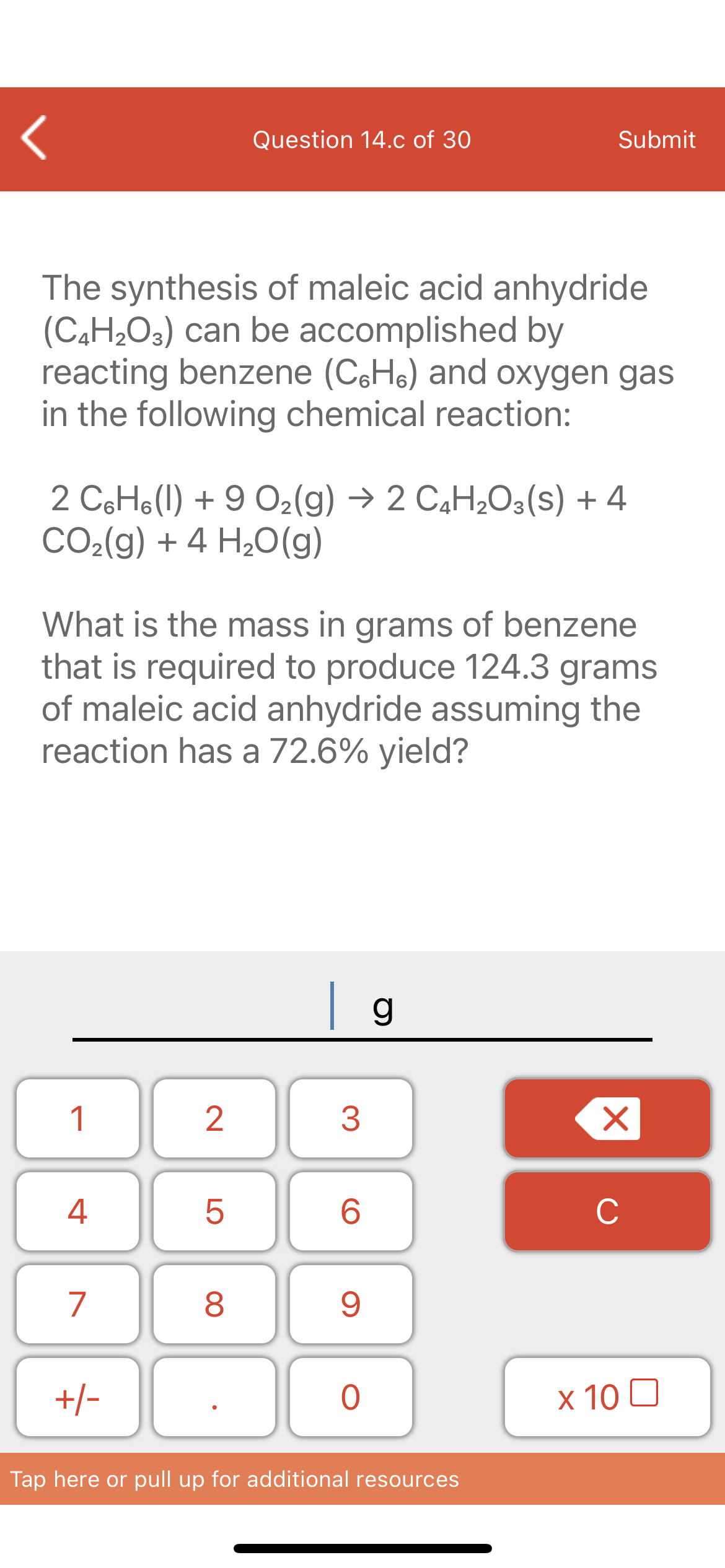 Question 14.c of 30
Submit
The synthesis of maleic acid anhydride
(C4H2O3) can be accomplished by
reacting benzene (CH6) and oxygen gas
in the following chemical reaction:
2 C6H6(1) + 9 O2(g) → 2 C4H¿O3(s) + 4
CO2(g) + 4 H20(g)
What is the mass in grams of benzene
that is required to produce 124.3 grams
of maleic acid anhydride assuming the
reaction has a 72.6% yield?
1
4
6.
C
7
+/-
x 10 0
Tap here or pull up for additional resources
LO
00
