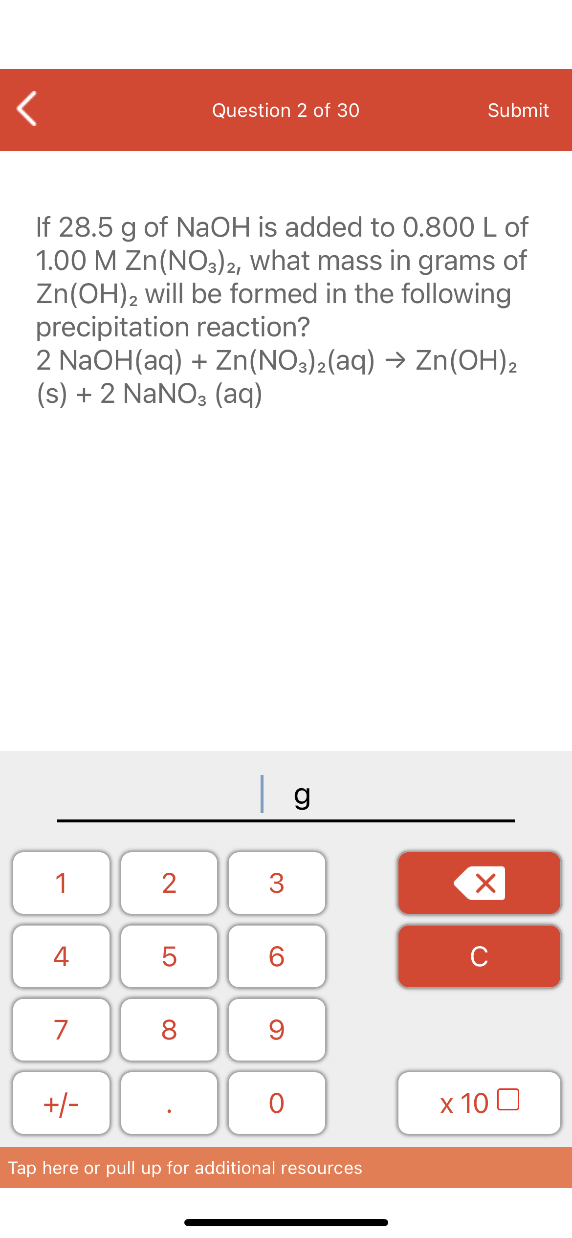 Question 2 of 30
Submit
If 28.5 g of NAOH is added to 0.800 L of
1.00 M Zn(NO3)2, what mass in grams of
Zn(OH)2 will be formed in the following
precipitation reaction?
2 NaOH(aq) + Zn(NO3)2(aq) → Zn(OH)2
(s) + 2 NaNO3 (aq)
| g
1
4
6.
C
7
+/-
x 10 0
Tap here or pull up for additional resources
LO
00
