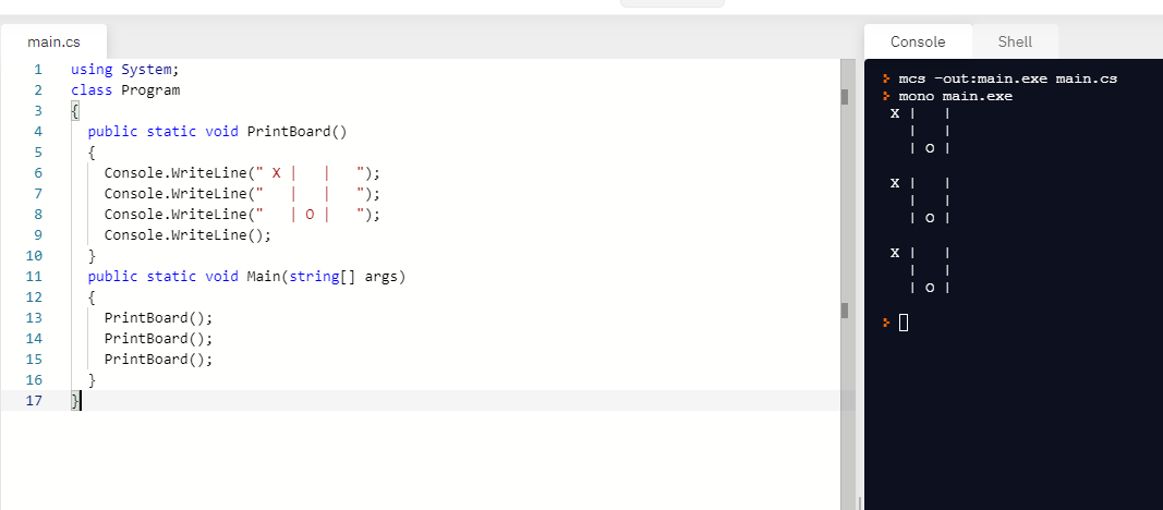 main.cs
Console
Shell
using System;
class Program
mcs -out:main.exe main.cs
> mono main.exe
3
public static void PrintBoard()
{
Console.Writeline(" X |
Console.Writeline("
Console.WriteLine ("
Console.Writeline ();
4
");
|
|0 |
");
");
7
8
10
public static void Main(string[] args)
{
PrintBoard ();
11
12
13
14
PrintBoard();
15
PrintBoard ();
16
}
17
