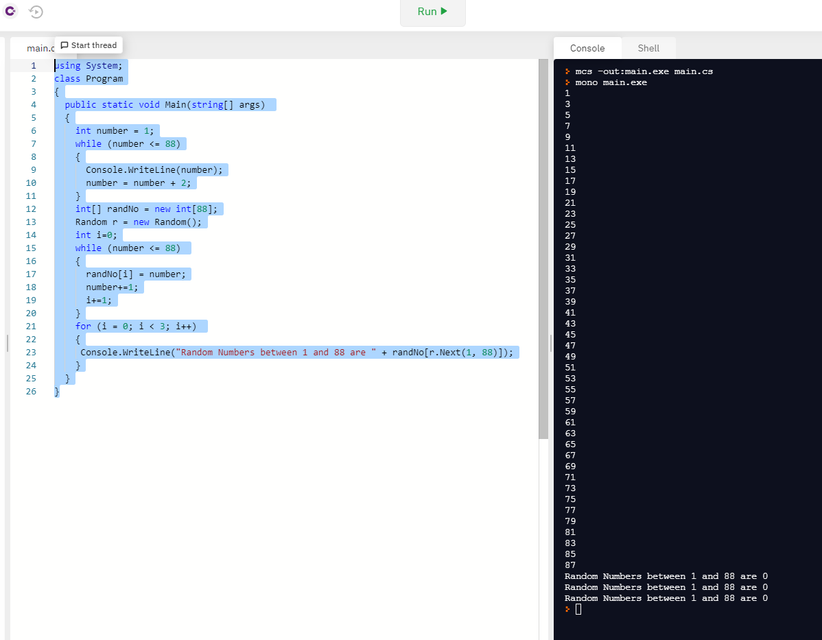 ### Educational Content on Random Number Generation in C#

Below is a C# program that demonstrates how to generate random numbers between a specific range, in this case, between 1 and 88.

#### Source Code

```csharp
using System;
class Program
{
    public static void Main(string[] args)
    {
        int number = 1;
        while (number <= 88)
        {
            Console.WriteLine(number);
            number = number + 2;
        }
        int[] randNo = new int[88];
        Random r = new Random();
        int i = 0;
        while (number <= 88)
        {
            randNo[i] = number;
            number++;
            i++;
        }
        for (i = 0; i < 3; i++)
        {
            Console.WriteLine("Random Numbers between 1 and 88 are " + randNo[r.Next(1, 88)]);
        }
    }
}
```

#### Program Explanation

1. **Initialization**: The program starts by importing the `System` namespace and defining the `Program` class with the `Main` method as the entry point.
 
2. **Odd Numbers Printing**:
   - It declares an integer variable `number` and initializes it to 1.
   - It uses a `while` loop to print all odd numbers between 1 and 88. This loop increments the `number` by 2 each iteration.

3. **Random Number Array**:
   - It declares an array `randNo` to store integers, initializes an object `r` of the `Random` class, and sets the integer `i` to 0.
   - Another `while` loop intends to iterate through numbers up to 88 and store them in the `randNo` array.

4. **Random Number Generation**:
   - The final `for` loop iterates three times to print three random numbers from the range 1 to 88 using the `Next` method of the `Random` class.

#### Output

Here's what the program prints on execution. The right panel simulates the console output:

- Numbers between 1 and 88 incremented by 2.
- Random Numbers between 1 and 88 (three times).

```plaintext
1
3
5
...
85
87
Random Numbers between 1 and 88 are 0
Random Numbers between 1 and 88 are 0