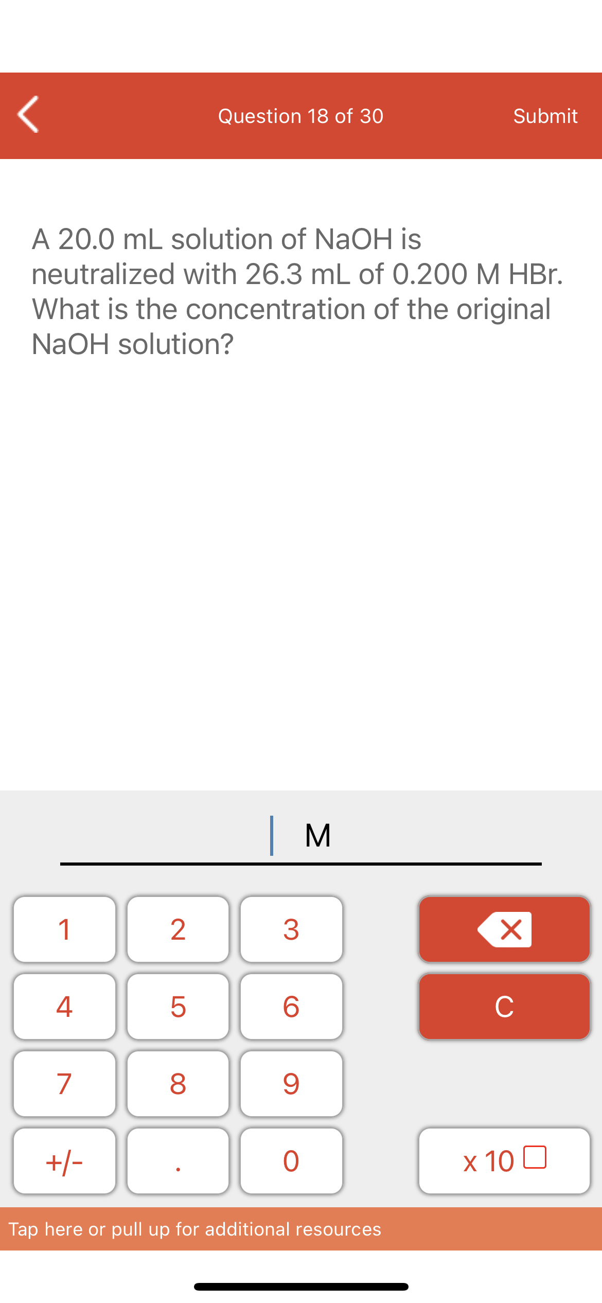 Question 18 of 30
Submit
A 20.0 mL solution of NaOH is
neutralized with 26.3 mL of 0.200 M HBr.
What is the concentration of the original
NaOH solution?
| M
1
4
6.
C
7
+/-
x 10 0
Tap here or pull up for additional resources
3.
LO
00
