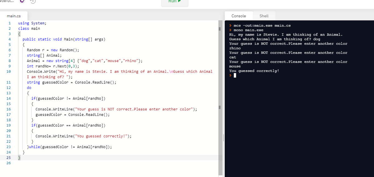 efu..
Run
main.cs
Console
Shell
using System;
> mcs -out:main.exe main.cs
class main
mono main.exe
Hi, my name is Stevie. I am thinking of an Animal.
Guess which Animal I am thinking of? dog
Your guess is NOT correct.Please enter another color
rhino
3
4
public static void Main(string[] args)
{
Random r = new Random();
5
Your guess is NOT correct.Please enter another color
string[] Animal;
Animal = new string[4] {"dog","cat","mouse","rhino"};
int randNo= r.Next(0,3);
7
cat
8.
Your quess is NOT correct.Please enter another color
mouse
You guessed correctly!
Console.Write("Hi, my name is Stevie. I am thinking of an Animal. \nGuess which Animal
I am thinking of? ");
string guessedColor = Console.ReadLine ();
10
11
12
do
{
if(guessedColor != Animal[randNo])
{
Console.Writeline("Your guess is NOT correct.Please enter another color");
13
14
15
16
guessedColor = Console.ReadLine();
}
if(guessedColor -- Animal[randNo])
17
18
19
20
21
Console.Writeline("You guessed correctly!");
22
}while(guessedcolor != Animal[randNo]);
}
23
24
25
26
