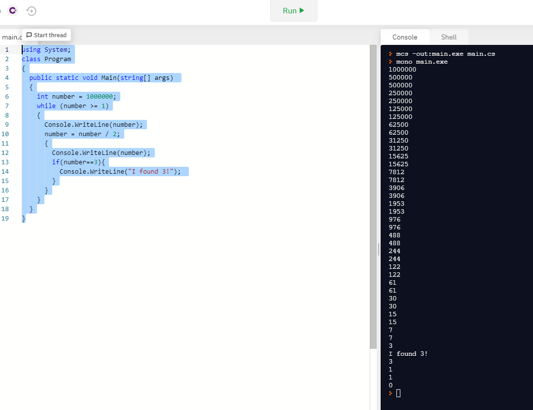 Run
main.c P Start thread
Console
Shell
1 þsing System;
> mcs -out:main.exe main.cs
> mono main.exe
1000000
500000
500000
class Program
{
public static void Main(string[] args)
3
4
5
{
250000
int number = 1000000;
250000
while (number >= 1)
{
Console.Writeline(number);
7
125000
125000
62500
10
number = number / 2;
62500
31250
{
Console.Writeline(number);
11
31250
12
15625
if(number==3){
Console.Writeline("I found 3!");
13
15625
14
7812
15
}
7812
3906
16
}
3906
17
1953
18
}
1953
19
976
976
488
BRE
488
244
244
122
122
61
61
30
30
15
15
7
7
3
I found 3!
1
1
