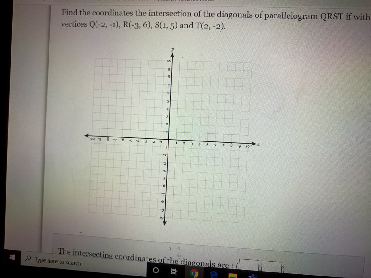 Find the coordinates the intersection of the diagonals of parallelogram QRST if with
vertices Q(-2, -1), R(-3, 6), S(1, 5) and T(2, -2).
10
8
6
3.
10 9
-8
-7
-4
-3
-2
-1
2.
6.
8.
6.
3
5
10
-1
-2
3
-4
-5
-6
-7
-8
-9
Or.
The intersecting coordinates of the diagonals are :
Type here to search
