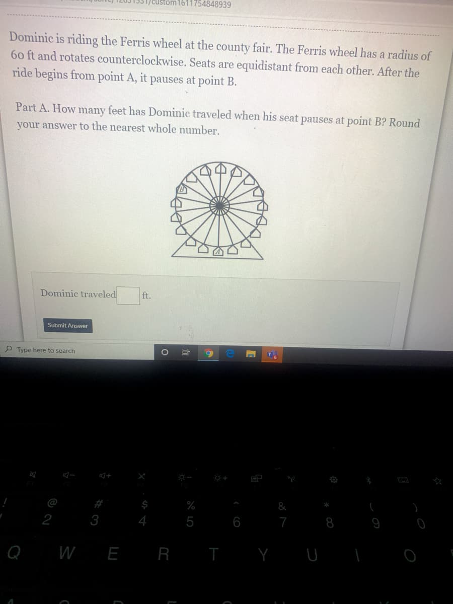 1611754848939
Dominic is riding the Ferris wheel at the county fair. The Ferris wheel has a radius of
60 ft and rotates counterclockwise. Seats are equidistant from each other. After the
ride begins from point A, it pauses at point B.
Part A. How many feet has Dominic traveled when his seat pauses at point B? Round
your answer to the nearest whole number.
Dominic traveled
ft.
Submit Answer
P Type here to search
T
@
#
%
&
2
3
5
6
7
8
Q
W E R I
Y U
行
