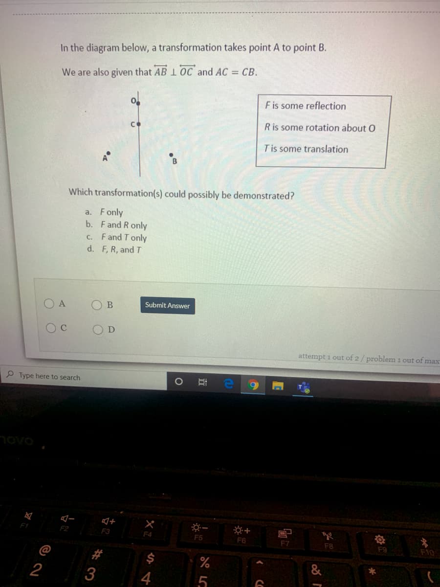 In the diagram below, a transformation takes point A to point B.
We are also given that AB 1 OC and AC = CB.
Fis some reflection
Ris some rotation about 0
Tis some translation
Which transformation(s) could possibly be demonstrated?
a. Fonly
b. Fand R only
C. Fand T only
d. F, R, and T
O B
Submit Answer
OD
attempt i out of 2/ problem 1 out of max
P Type here to search
novo
F2
F3
F4
F5
F6
F7
F8
F10
F9
@
#
$
%
&
2
4
