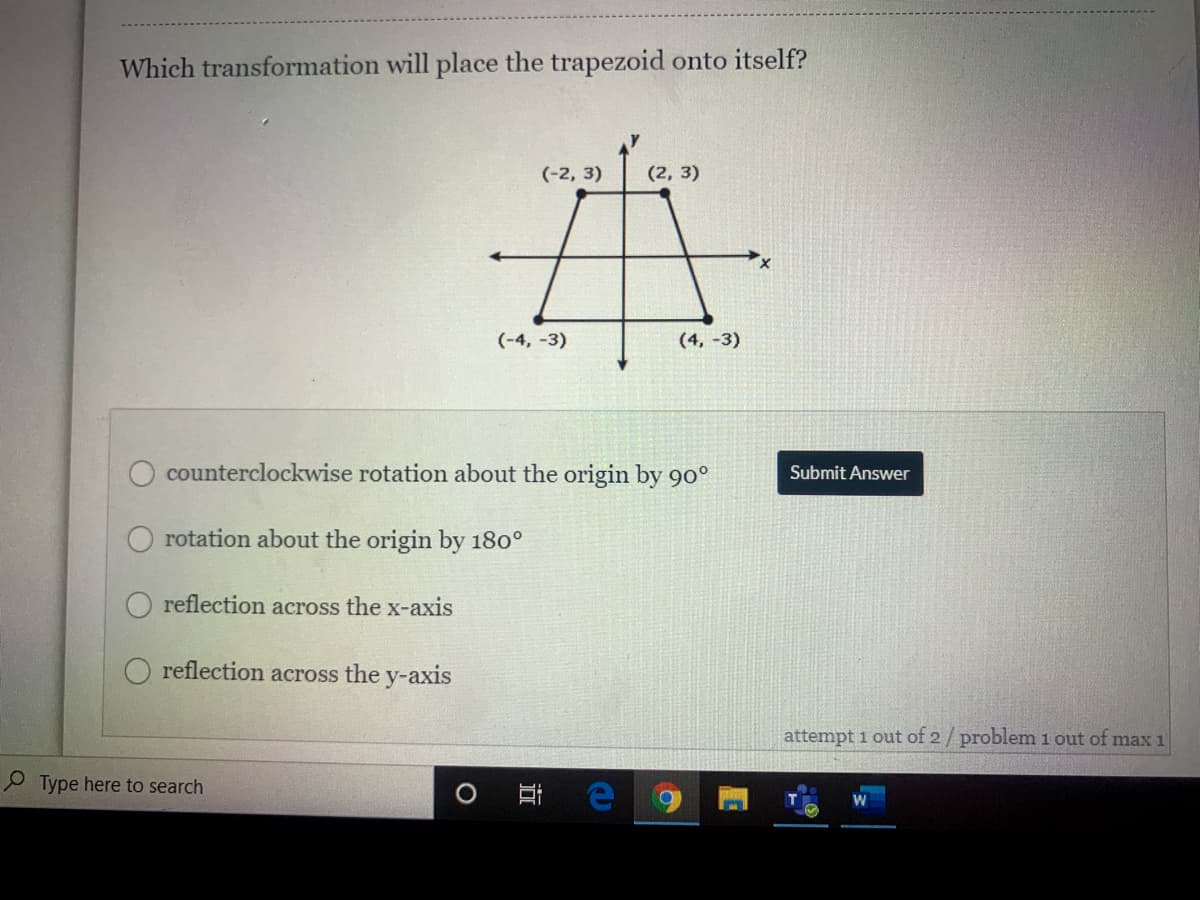 Which transformation will place the trapezoid onto itself?
(-2, 3)
(2, 3)
(-4, -3)
(4, -3)
counterclockwise rotation about the origin by 90°
Submit Answer
rotation about the origin by 180°
reflection across the x-axis
reflection across the y-axis
attempt i out of 2/ problem 1 out of max 1
P Type here to search
近
