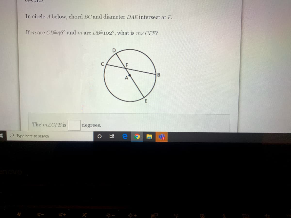 In circle A below, chord BC and diameter DAE intersect at F.
If m arc CD-46° and m arc DB=102°, what is m2CFE?
The M2CFE is
degrees.
P Type here to search
enovo
