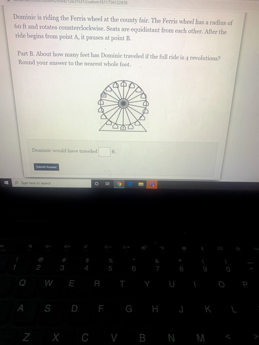 latit.com/studeht/solve/12631531/custom1611756122430
Dominic is riding the Ferris wheel at the county fair. The Ferris wheel has a radius of
60 ft and rotates counterclockwise. Seats are equidistant from each other. After the
ride begins from point A, it pauses at point B.
Part B. About how many feet has Dominic traveled if the full ride is 4 revolutions?
Round your answer to the nearest whole foot.
Dominic would have traveled
ft.
Submit Answer
P Type here to search
1O
#
&
2
3
4
5
6
7
8
9
W
R T
A S D F G H J K L
Z X C V B N M
LU
