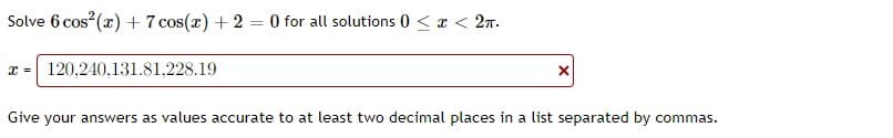 Solve 6 cos (x) + 7 cos(x) + 2 = 0 for all solutions 0 < x < 27.
x = 120,240,131.81,228.19
Give your answers as values accurate to at least two decimal places in a list separated by commas.
