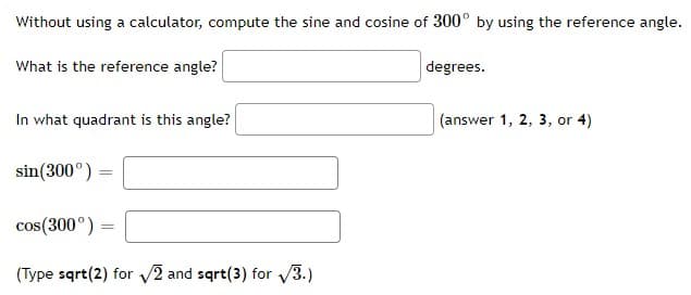 Without using a calculator, compute the sine and cosine of 300° by using the reference angle.
What is the reference angle?
degrees.
In what quadrant is this angle?
(answer 1, 2, 3, or 4)
sin(300°) =
cos(300°) =
(Type sqrt(2) for V2 and sqrt(3) for V3.)
