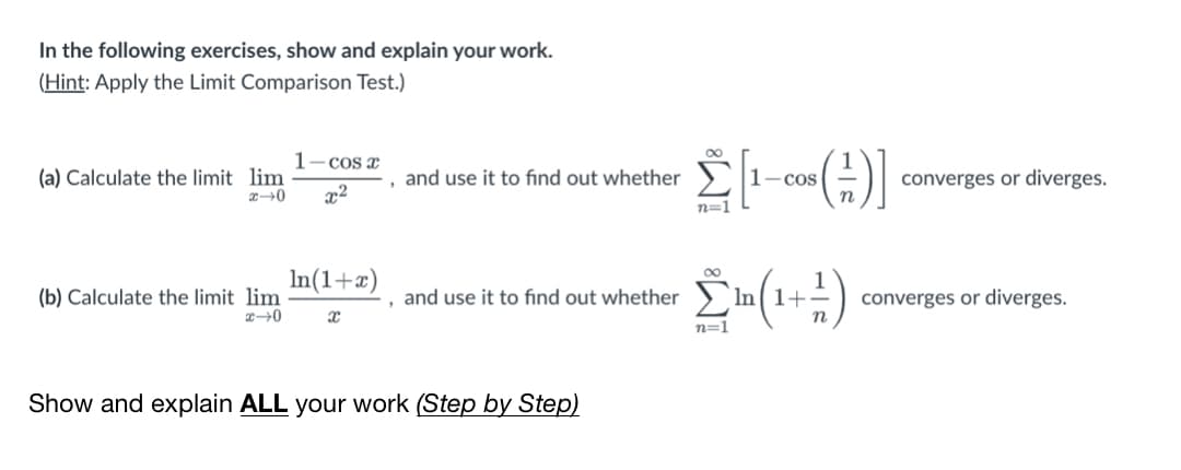 In the following exercises, show and explain your work.
(Hint: Apply the Limit Comparison Test.)
1-cos x
(a) Calculate the limit lim
, and use it to find out whether
1-cos
converges or diverges.
x2
n
n=1
In(1+x)
converges or diverges.
n
(b) Calculate the limit lim
and use it to find out whether
In 1+-
n=1
Show and explain ALL your work (Step by Step)
