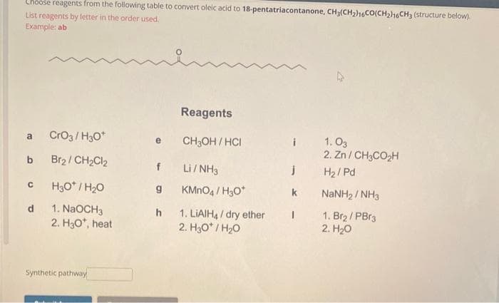 Choose reagents from the following table to convert oleic acid to 18-pentatriacontanone, CH₂(CH₂)16CO(CH₂)16CH3 (structure below).
List reagents by letter in the order used.
Example: ab
a CrO3/H3O+
b Br₂/CH₂Cl₂
с
d
H3O*/H₂O
1. NaOCH3
2. H3O*, heat
Synthetic pathway
Reagents
e CH3OH/HCI
h
Li/NH3
KMnO4/H₂O*
1. LIAIH4/dry ether
2. H30*/H₂O
i 1.03
jH₂/Pd
k
2. Zn/CH3CO₂H
I
NaNH 2NH3
1. Br₂/PBr3
2. H₂O