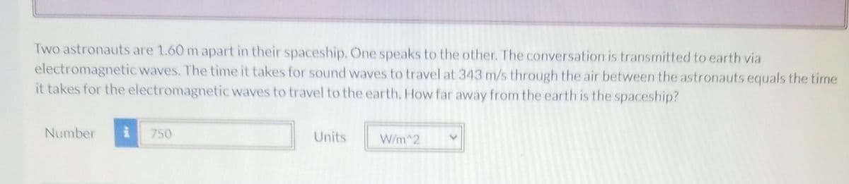 Two astronauts are 1.60 m apart in their spaceship. One speaks to the other. The conversation is transmitted to earth via
electromagnetic waves. The time it takes for sound waves to travel at 343 m/s through the air between the astronauts equals the time
it takes for the electromagnetic waves to travel to the earth. How far away from the earth is the spaceship?
Number
750
Units
W/m^2