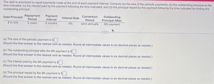 The debt is amortized by equal payments made at the end of each payment interval. Compute (a) the size of the periodic payments; (b) the outstanding principal at the
time indicated: (c) the interest paid by the payment following the time indicated; and (d) the principal repaid by the payment following the time indicated for finding the
outstanding principal.
Debt Principal
$15,000
Repayment
Period
5 years
Payment
Interval
6 months
Interest Rate
6%
Conversion
Period
semi-annually
(b) The outstanding principal after the 8th payment is $
(Round the final answer to the nearest cent as needed.
Outstanding
Principal After:
8th payment
(a) The size of the periodic payment is $
(Round the final answer to the nearest cent as needed. Round all intermediate values to six decimal places as needed.)
Round all intermediate values to six decimal places as needed.)
(c) The interest paid by the 9th payment is $
(Round the final answer to the nearest cent as needed. Round all intermediate values to six decimal places as needed.)
(d) The principal repaid by the 9th payment is $
(Round the final answer to the nearest cent as needed. Round all intermediate values to six decimal places as needed.)