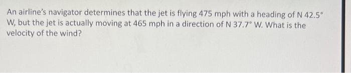 An airline's navigator determines that the jet is flying 475 mph with a heading of N 42.5°
W, but the jet is actually moving at 465 mph in a direction of N 37.7° W. What is the
velocity of the wind?