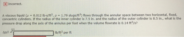 x Incorrect.
A viscous liquid (u - 0.012 lb-s/ft2, p = 1.79 slugs/ft³) flows through the annular space between two horizontal, fixed,
concentric cylinders. If the radius of the inner cylinder is 7.5 in. and the radius of the outer cylinder is 8.5 in., what is the
pressure drop along the axis of the annulus per foot when the volume flowrate is 0.14 ft³/s?
lb/ft² per ft
Ap/l