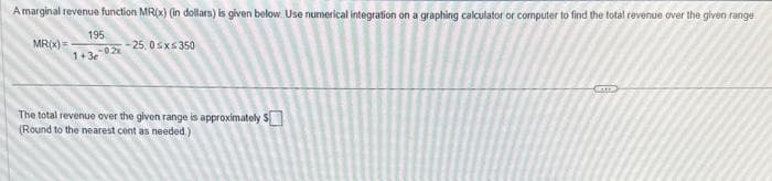 A marginal revenue function MR(x) (in dollars) is given below. Use numerical integration on a graphing calculator or computer to find the total revenue over the given range
MR(x) =
195
1+3e-02x
-25, 0≤x≤350
The total revenue over the given range is approximately $
(Round to the nearest cent as needed.)
STEP