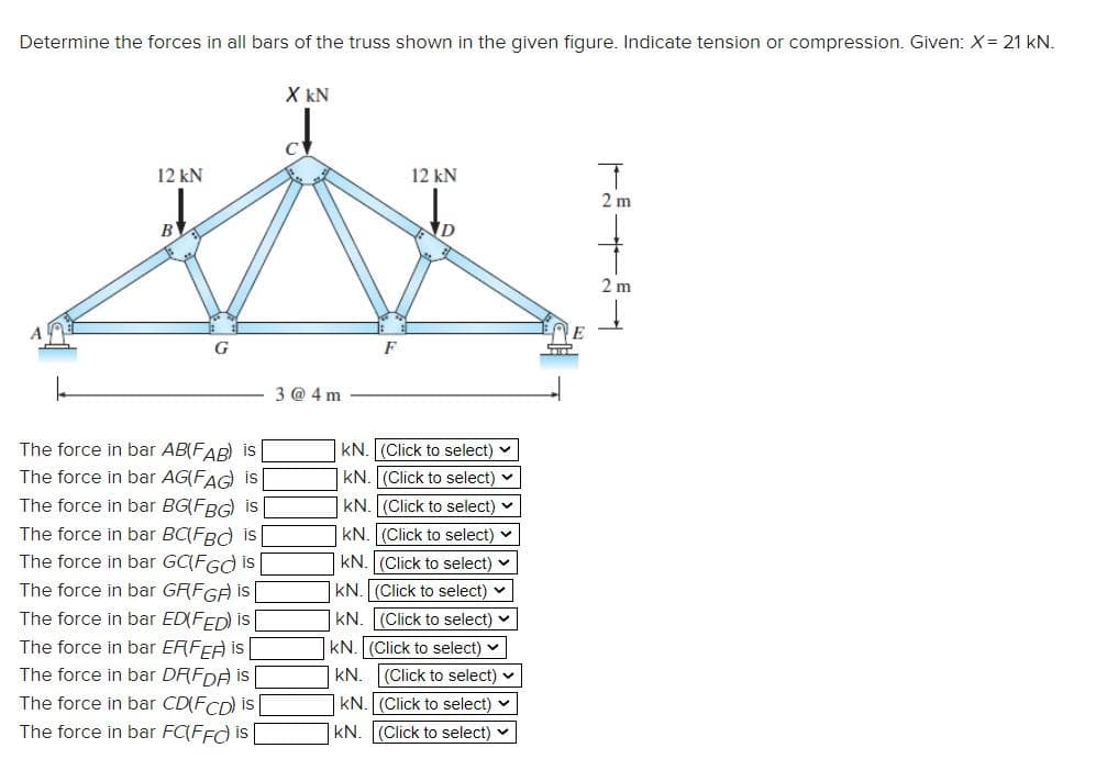 Determine the forces in all bars of the truss shown in the given figure. Indicate tension or compression. Given: X = 21 kN.
12 kN
B
The force in bar AB(FAB) is
The force in bar AG(FAG) is
The force in bar BG(FBG) is
The force in bar BC(FBC is
The force in bar GCFGO is
The force in bar GFFGF) is
The force in bar ED(FED) is [
The force in bar ERFEA is
The force in bar DF(FDA) is
The force in bar CD(FCD) is
The force in bar FC(FFC) is
X KN
3 @4m
12 kN
KN. (Click to select)
KN. (Click to select)
KN. (Click to select)
KN. (Click to select)
kN. (Click to select) ✓
KN. (Click to select)
KN. (Click to select) ✓
KN. (Click to select)
KN. (Click to select) ✓
KN. (Click to select)
KN. (Click to select) ✓
T
2 m
2 m