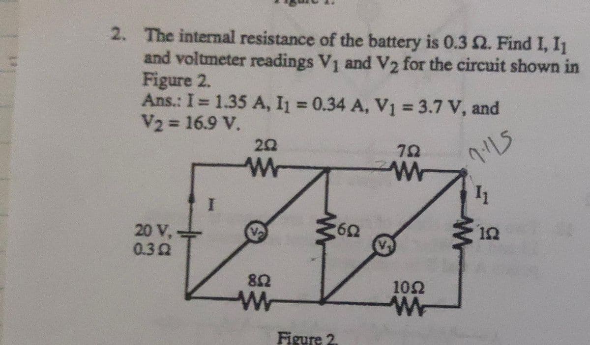 2. The internal resistance of the battery is 0.3 2. Find I, I1
and voltmeter readings V₁ and V₂ for the circuit shown in
Figure 2.
Ans.: I = 1.35 A, I₁ = 0.34 A, V₁ = 3.7 V, and
V2 = 16.9 V.
7.115
20 V,
0.392
I
20
W
822
w
¾602
Figure 2.
792
w
1022
W
11
www
122