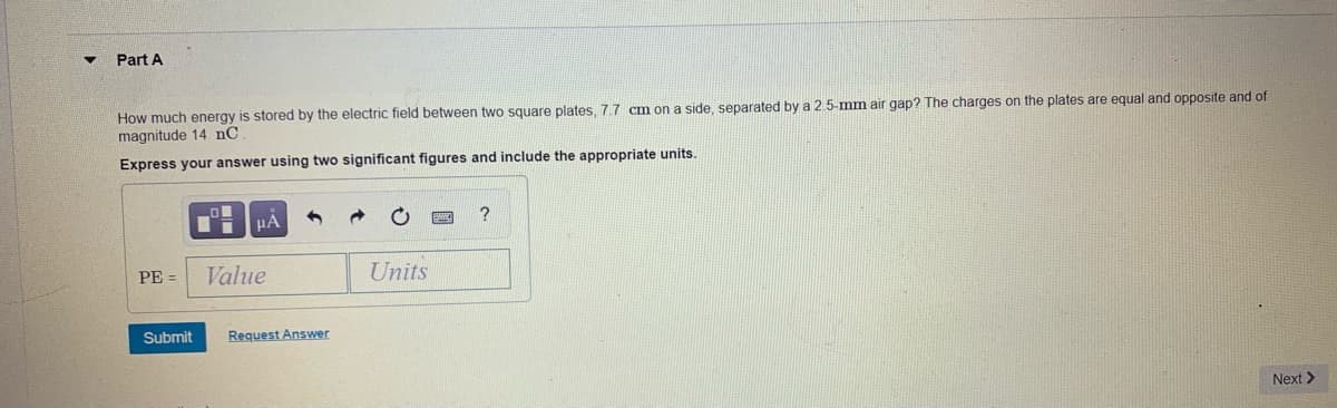 Part A
How much energy is stored by the electric field between two square plates, 7.7 cm on a side, separated by a 2.5-mm air gap? The charges on the plates are equal and opposite and of
magnitude 14 nC
Express your answer using two significant figures and include the appropriate units.
HA
PE =
Value
Units
Submit
Request Answer
Next >
