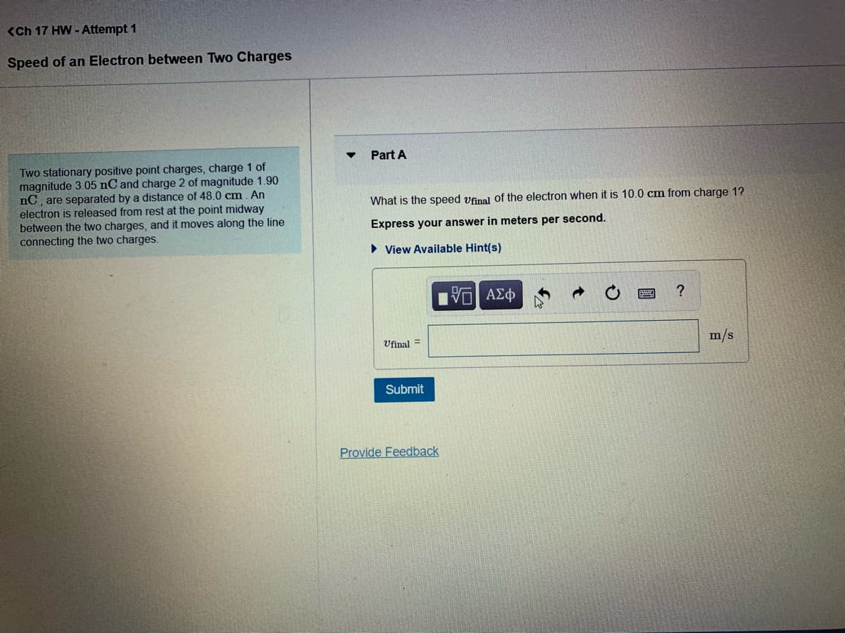 <Ch 17 HW - Attempt 1
Speed of an Electron between Two Charges
Part A
Two stationary positive point charges, charge 1 of
magnitude 3.05 nC and charge 2 of magnitude 1.90
nC, are separated by a distance of 48.0 cm. An
electron is released from rest at the point midway
between the two charges, and it moves along the line
connecting the two charges.
What is the speed vfinal of the electron when it is 10.0 cm from charge 1?
Express your answer in meters per second.
• View Available Hint(s)
Vfinal =
m/s
Submit
Provide Feedback
