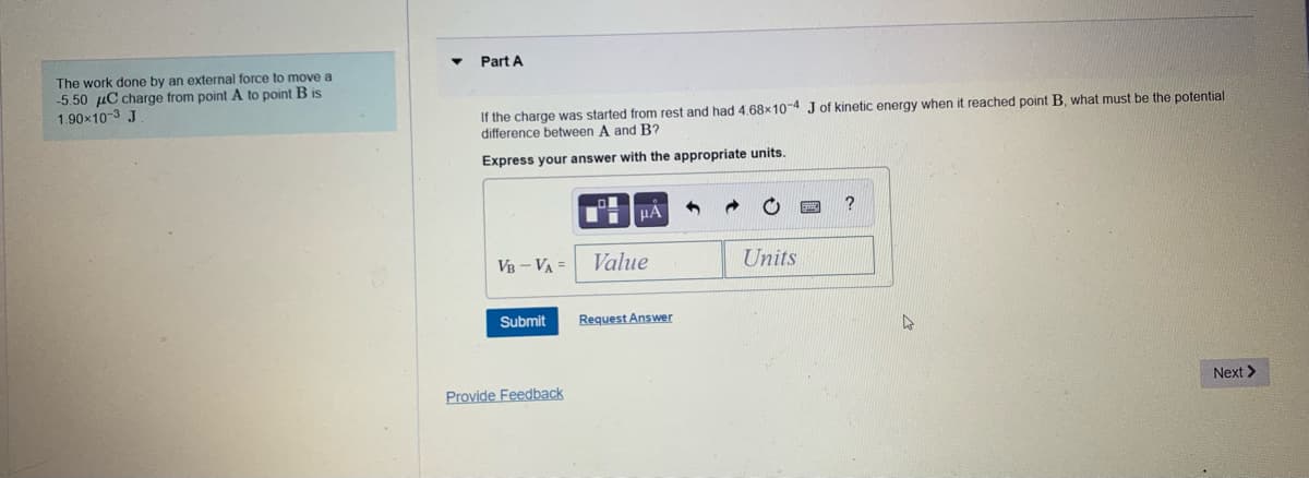 Part A
The work done by an external force to move a
-5.50 µC charge from point A to point B is
1.90x10-3 J
If the charge was started from rest and had 4.68x10-4 Jof kinetic energy when it reached point B, what must be the potential
difference between A and B?
Express your answer with the appropriate units.
µA
VB - VA =
Value
Units
Submit
Request Answer
Provide Feedback
Next >
