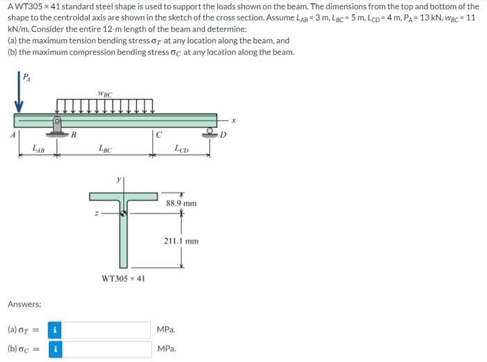 AWT305 x 41 standard steel shape is used to support the loads shown on the beam. The dimensions from the top and bottom of the
shape to the centroidal axis are shown in the sketch of the cross section. Assume LAB = 3 m, LBc = 5 m, LcD= 4 m, PA= 13 kN, WBc = 11
kN/m. Consider the entire 12-m length of the beam and determine:
(a) the maximum tension bending stress or at any location along the beam, and
(b) the maximum compression bending stress oc at any location along the beam.
PA
WBC
B.
D.
LAB
Lục
LCD
88.9 mm
211.1 mm
WT305 x 41
Answers:
(a) or =
MPa.
(b) ac =
MPa.
