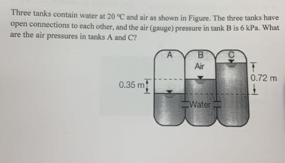 Three tanks contain water at 20 °C and air as shown in Figure. The three tanks have
open connections to each other, and the air (gauge) pressure in tank B is 6 kPa. What
are the air pressures in tanks A and C?
Air
0.72 m
0.35 m
EWater
