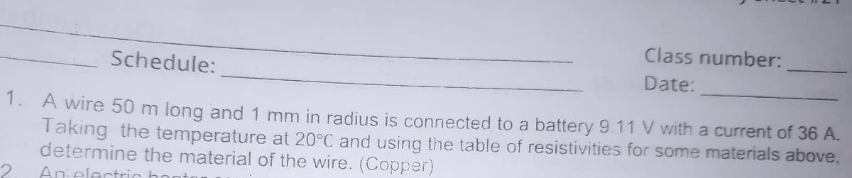 Class number:
Schedule:
Date:
1. A wire 50 m long and 1 mm in radius is connected to a battery 9.11 V with a current of 36 A.
Takıng the temperature at 20°C and using the table of resistivities for some materials above,
determine the material of the wire. (Copper)
An electric ho
