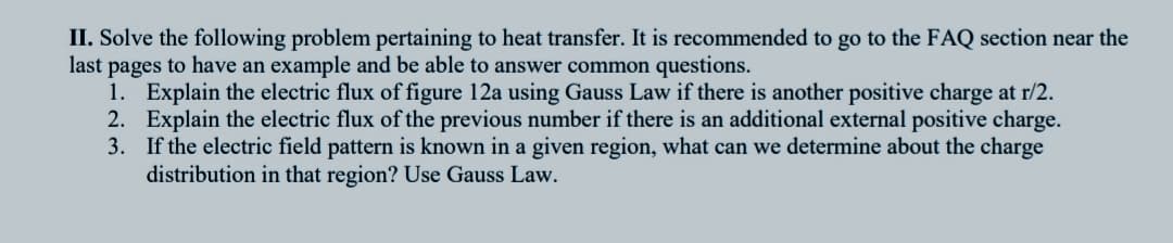 II. Solve the following problem pertaining to heat transfer. It is recommended to go to the FAQ section near the
last pages to have an example and be able to answer common questions.
1. Explain the electric flux of figure 12a using Gauss Law if there is another positive charge at r/2.
2. Explain the electric flux of the previous number if there is an additional external positive charge.
3. If the electric field pattern is known in a given region, what can we determine about the charge
distribution in that region? Use Gauss Law.
