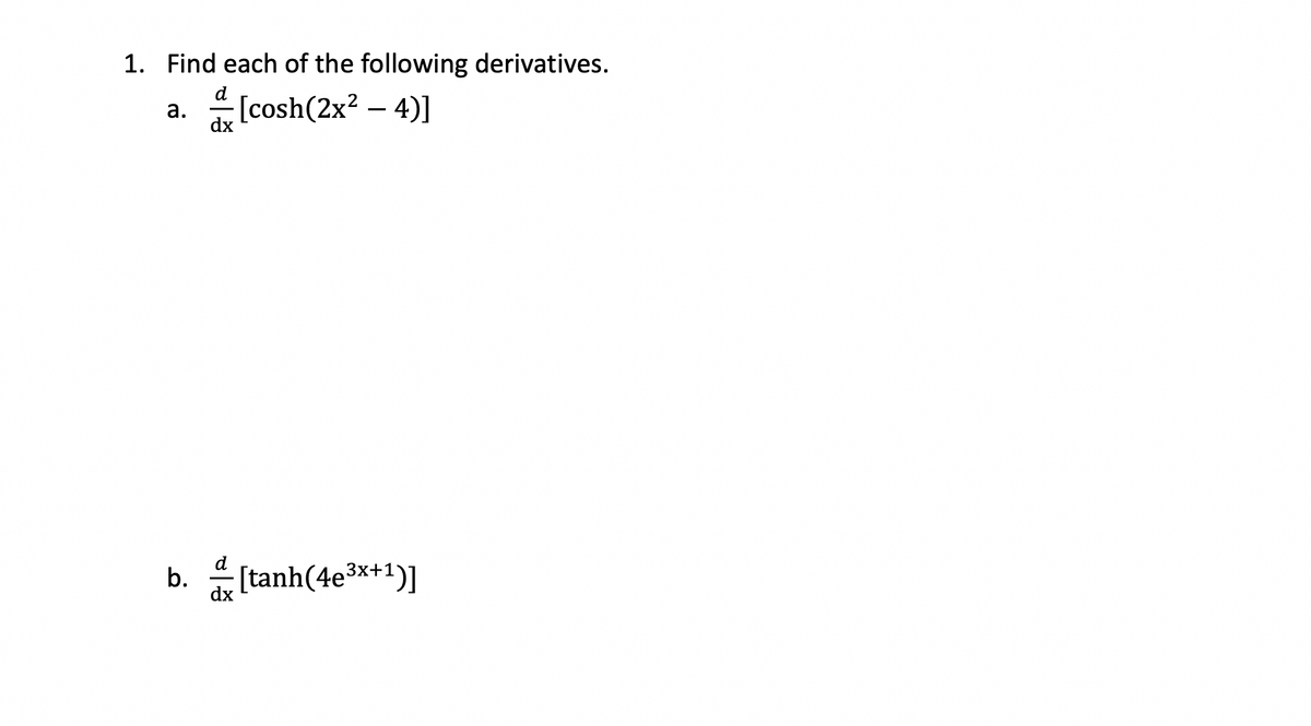 **Calculus - Finding Derivatives of Hyperbolic Functions**

In this exercise, we aim to find the derivatives of the given hyperbolic functions.

1. Find each of the following derivatives.

    a. \(\frac{d}{dx} \left[ \cosh(2x^2 - 4) \right]\)

    b. \(\frac{d}{dx} \left[ \tanh(4e^{3x+1}) \right]\)

### Steps to Solve:

#### Part (a):
To find \(\frac{d}{dx} \left[ \cosh(2x^2 - 4) \right]\), we will use the chain rule.

1. **Derivative of the Outer Function**: The derivative of \(\cosh(u)\) is \(\sinh(u)\).
2. **Derivative of the Inner Function**: Let \(u = 2x^2 - 4\). The derivative of \(u\) with respect to \(x\) is \(4x\).

Putting it together:
\[
\frac{d}{dx} \left[ \cosh(2x^2 - 4) \right] = \sinh(2x^2 - 4) \cdot 4x
\]

#### Part (b):
To find \(\frac{d}{dx} \left[ \tanh(4e^{3x+1}) \right]\), we will use the chain rule again.

1. **Derivative of the Outer Function**: The derivative of \(\tanh(u)\) is \(\text{sech}^2(u)\).
2. **Derivative of the Inner Function**: Let \(u = 4e^{3x+1}\). The derivative of \(u\) with respect to \(x\) is:
\[
\frac{d}{dx} [4e^{3x+1}] = 4 \cdot e^{3x+1} \cdot 3 = 12e^{3x+1}
\]

Putting it together:
\[
\frac{d}{dx} \left[ \tanh(4e^{3x+1}) \right] = \text{sech}^2(4e^{3x+1}) \cdot 12e^{3x+1}
\]

By following these